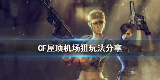 穿越火线屋顶机场狙击手怎么玩 穿越火线屋顶机场狙玩法分享攻略