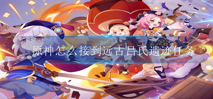 原神怎么接到远古吕氏遗迹任务-原神远古吕氏遗迹任务获取方法