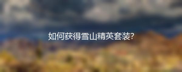 和平精英如何获得雪山精英套装 和平精英雪山精英套装获取方式介绍