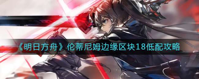 明日方舟伦蒂尼姆边缘区块18低配攻略-明日方舟伦蒂尼姆边缘区块18低配玩法介绍