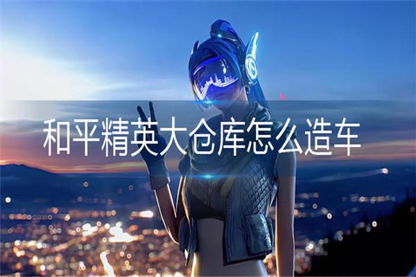 和平精英大仓库怎么造车-和平精英大仓库造车方法介绍