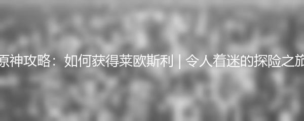 原神攻略如何获得莱欧斯利 令人着迷的探险之旅